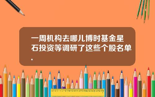一周机构去哪儿博时基金星石投资等调研了这些个股名单.