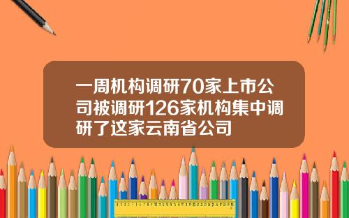 一周机构调研70家上市公司被调研126家机构集中调研了这家云南省公司