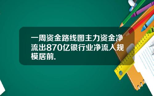 一周资金路线图主力资金净流出870亿银行业净流入规模居前.