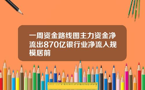 一周资金路线图主力资金净流出870亿银行业净流入规模居前