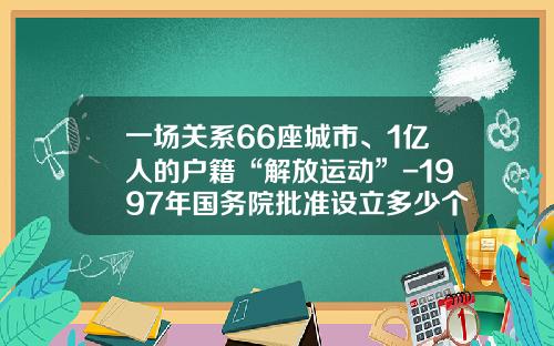 一场关系66座城市、1亿人的户籍“解放运动”-1997年国务院批准设立多少个试点