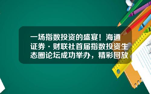 一场指数投资的盛宴！海通证券·财联社首届指数投资生态圈论坛成功举办，精彩回放开启-海通怎么看股票资讯