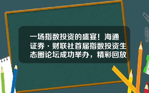 一场指数投资的盛宴！海通证券·财联社首届指数投资生态圈论坛成功举办，精彩回放开启-证券公司投顾业务