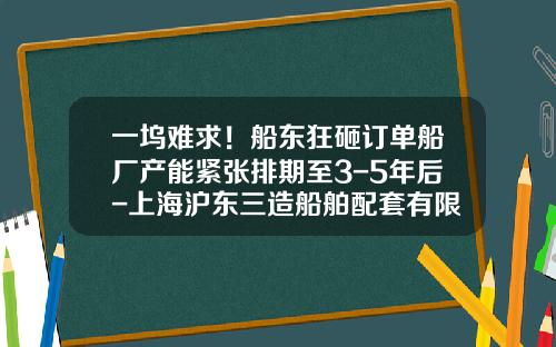 一坞难求！船东狂砸订单船厂产能紧张排期至3-5年后-上海沪东三造船舶配套有限公司