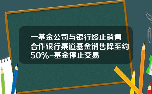 一基金公司与银行终止销售合作银行渠道基金销售降至约50%-基金停止交易