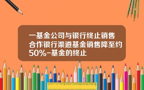 一基金公司与银行终止销售合作银行渠道基金销售降至约50%-基金的终止