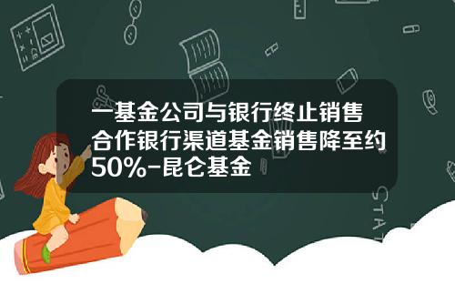 一基金公司与银行终止销售合作银行渠道基金销售降至约50%-昆仑基金