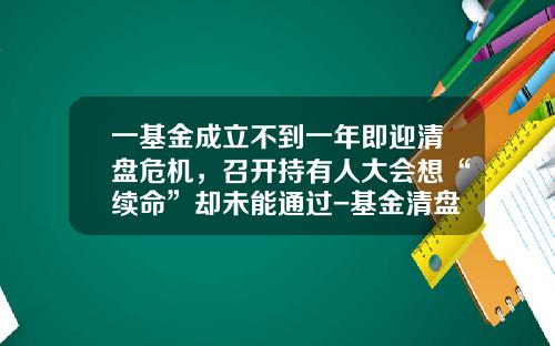 一基金成立不到一年即迎清盘危机，召开持有人大会想“续命”却未能通过-基金清盘