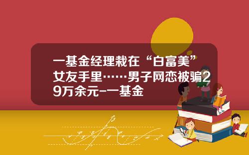 一基金经理栽在“白富美”女友手里……男子网恋被骗29万余元-一基金