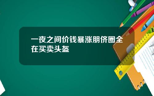 一夜之间价钱暴涨朋侪圈全在买卖头盔