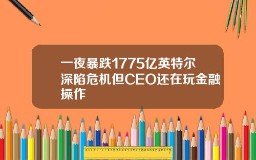 一夜暴跌1775亿英特尔深陷危机但CEO还在玩金融操作