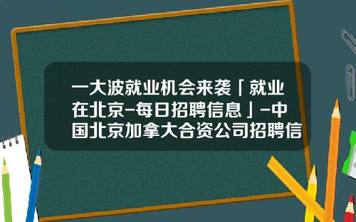 一大波就业机会来袭「就业在北京-每日招聘信息」-中国北京加拿大合资公司招聘信息