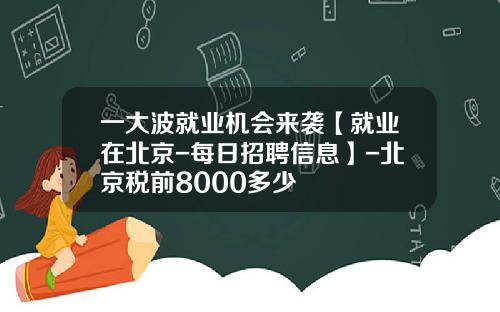 一大波就业机会来袭【就业在北京-每日招聘信息】-北京税前8000多少