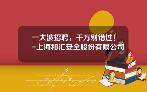一大波招聘，千万别错过！-上海和汇安全股份有限公司