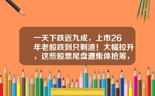 一天下跌近九成，上市26年老股跌到只剩渣！大幅拉升，这些股票尾盘遭集体抢筹，原因找到了-一周内资讯较多的股票