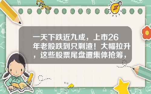 一天下跌近九成，上市26年老股跌到只剩渣！大幅拉升，这些股票尾盘遭集体抢筹，原因找到了-股票资讯追踪