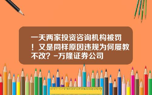 一天两家投资咨询机构被罚！又是同样原因违规为何屡教不改？-万隆证券公司