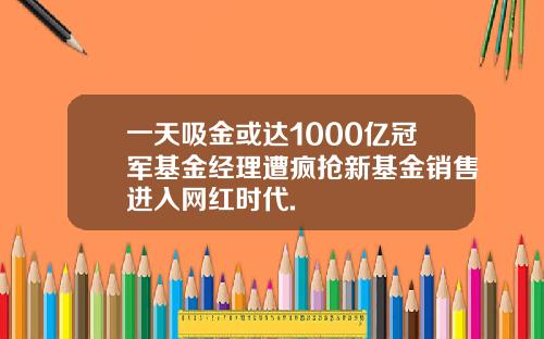 一天吸金或达1000亿冠军基金经理遭疯抢新基金销售进入网红时代.