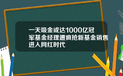 一天吸金或达1000亿冠军基金经理遭疯抢新基金销售进入网红时代