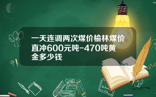 一天连调两次煤价榆林煤价直冲600元吨-470吨黄金多少钱