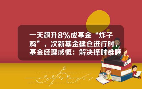一天飙升8%成基金“炸子鸡”，次新基金建仓进行时，基金经理感慨：解决择时难题了-次新基金