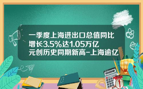 一季度上海进出口总值同比增长3.5%达1.05万亿元创历史同期新高-上海逾亿进出口公司