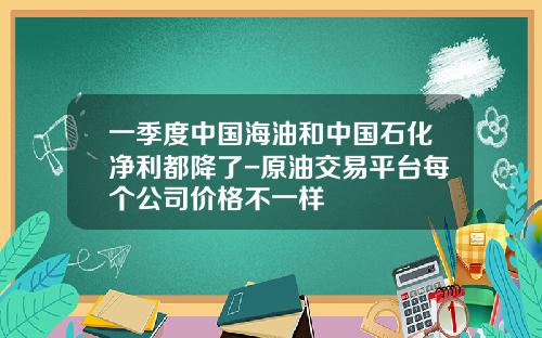 一季度中国海油和中国石化净利都降了-原油交易平台每个公司价格不一样