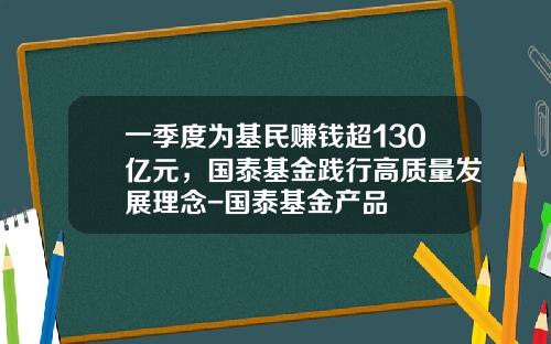 一季度为基民赚钱超130亿元，国泰基金践行高质量发展理念-国泰基金产品