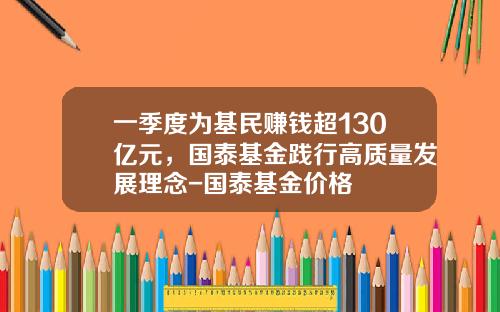 一季度为基民赚钱超130亿元，国泰基金践行高质量发展理念-国泰基金价格