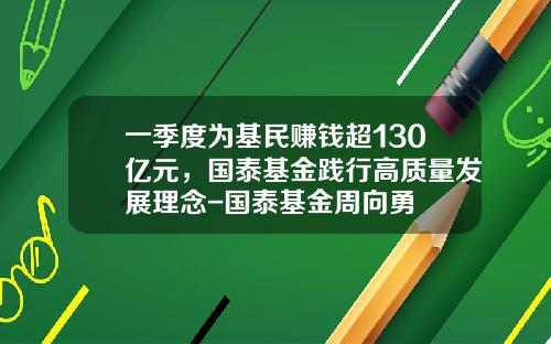 一季度为基民赚钱超130亿元，国泰基金践行高质量发展理念-国泰基金周向勇