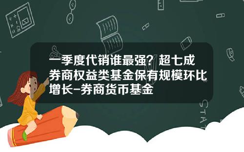 一季度代销谁最强？超七成券商权益类基金保有规模环比增长-券商货币基金