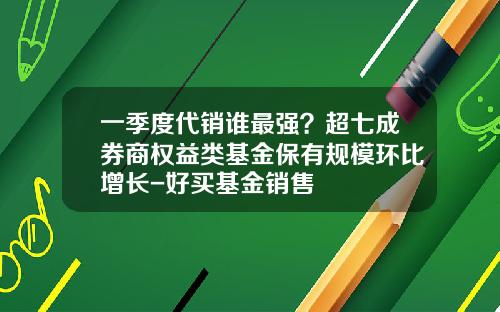一季度代销谁最强？超七成券商权益类基金保有规模环比增长-好买基金销售