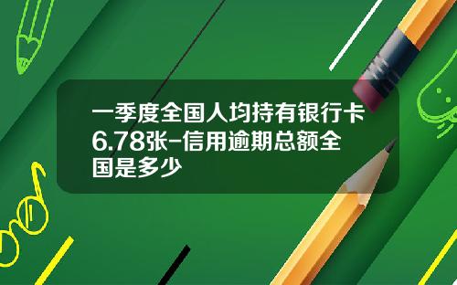 一季度全国人均持有银行卡6.78张-信用逾期总额全国是多少