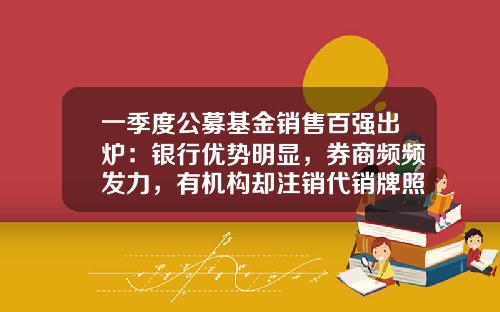 一季度公募基金销售百强出炉：银行优势明显，券商频频发力，有机构却注销代销牌照-券商代销基金