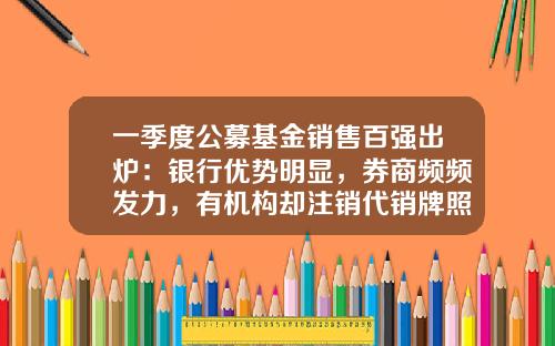 一季度公募基金销售百强出炉：银行优势明显，券商频频发力，有机构却注销代销牌照-券商类基金