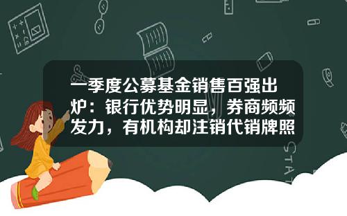 一季度公募基金销售百强出炉：银行优势明显，券商频频发力，有机构却注销代销牌照-券商系基金