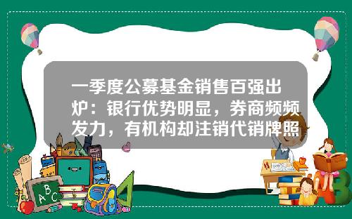 一季度公募基金销售百强出炉：银行优势明显，券商频频发力，有机构却注销代销牌照-国内公募基金公司排名