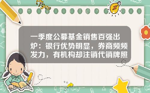 一季度公募基金销售百强出炉：银行优势明显，券商频频发力，有机构却注销代销牌照-基金代销牌照