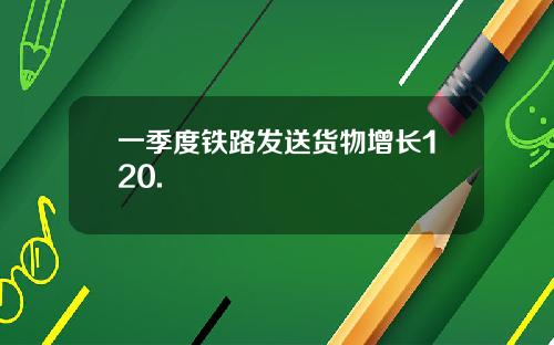 一季度铁路发送货物增长120.