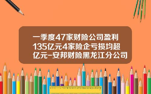 一季度47家财险公司盈利135亿元4家险企亏损均超亿元-安邦财险黑龙江分公司