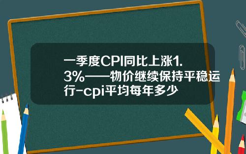 一季度CPI同比上涨1.3%——物价继续保持平稳运行-cpi平均每年多少