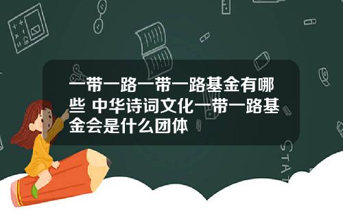 一带一路一带一路基金有哪些 中华诗词文化一带一路基金会是什么团体