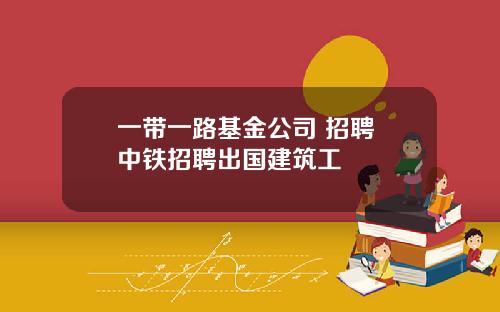 一带一路基金公司 招聘 中铁招聘出国建筑工
