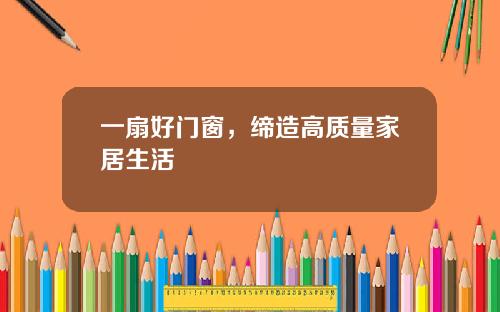 一扇好门窗，缔造高质量家居生活