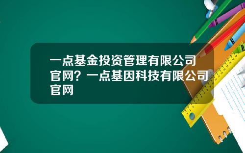 一点基金投资管理有限公司官网？一点基因科技有限公司官网