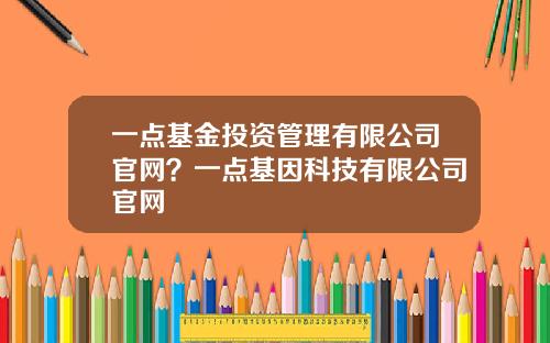 一点基金投资管理有限公司官网？一点基因科技有限公司官网