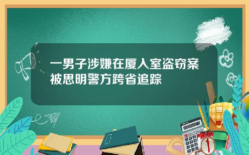 一男子涉嫌在厦入室盗窃案被思明警方跨省追踪