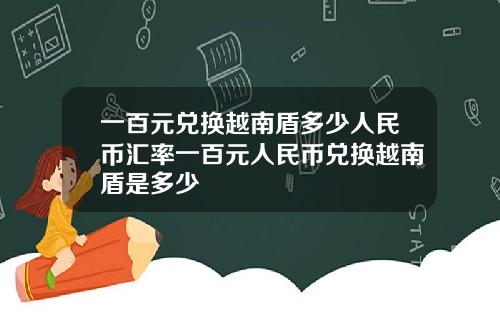 一百元兑换越南盾多少人民币汇率一百元人民币兑换越南盾是多少