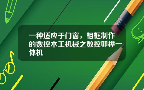 一种适应于门窗，相框制作的数控木工机械之数控卯榫一体机