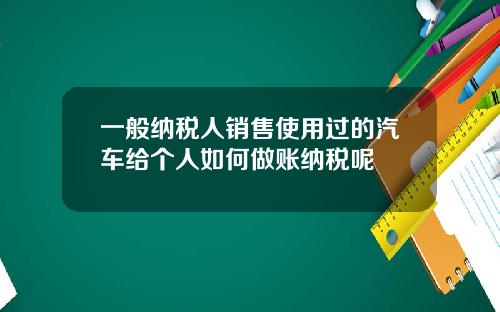 一般纳税人销售使用过的汽车给个人如何做账纳税呢